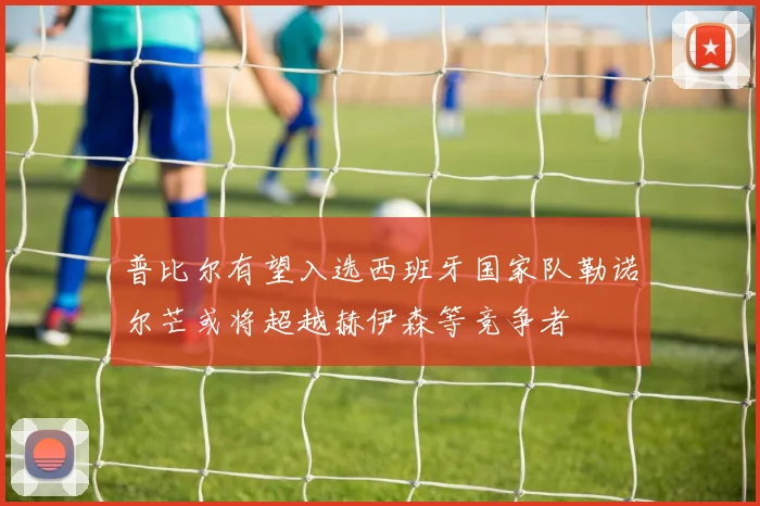 普比尔有望入选西班牙国家队勒诺尔芒或将超越赫伊森等竞争者