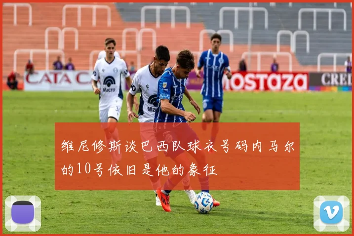 维尼修斯谈巴西队球衣号码内马尔的10号依旧是他的象征