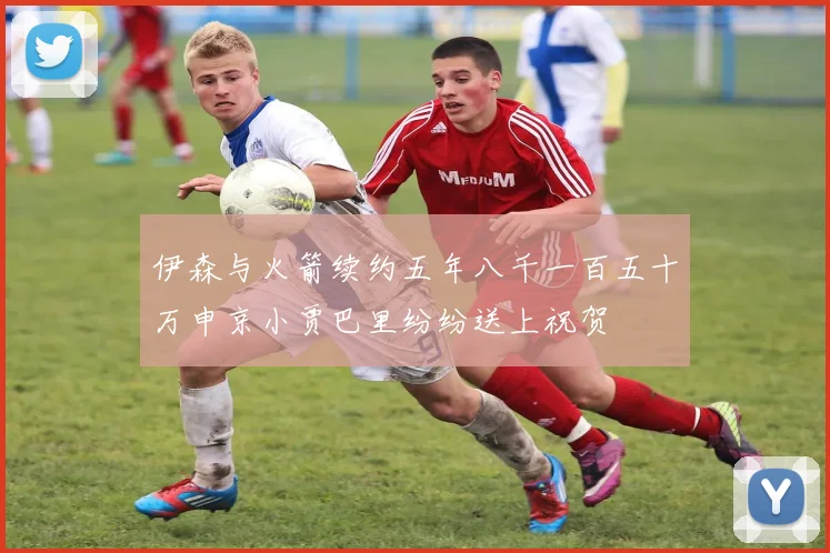 伊森与火箭续约五年八千一百五十万申京小贾巴里纷纷送上祝贺