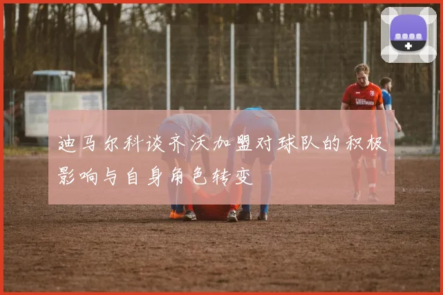 迪马尔科谈齐沃加盟对球队的积极影响与自身角色转变