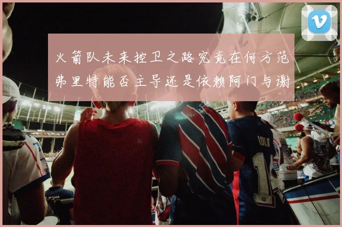 火箭队未来控卫之路究竟在何方范弗里特能否主导还是依赖阿门与谢泼德的表现