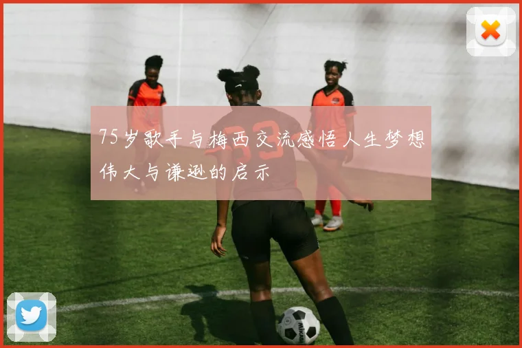 75岁歌手与梅西交流感悟人生梦想伟大与谦逊的启示