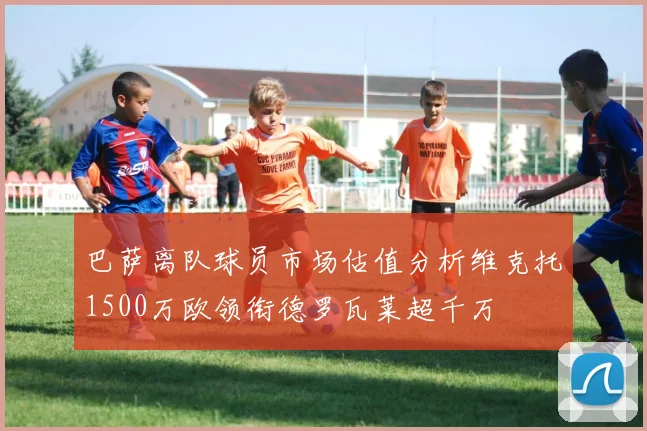 巴萨离队球员市场估值分析维克托1500万欧领衔德罗瓦莱超千万