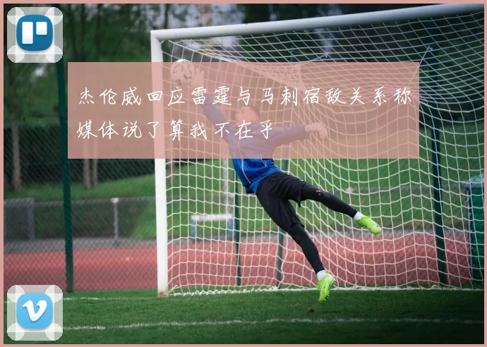 杰伦威回应雷霆与马刺宿敌关系称媒体说了算我不在乎
