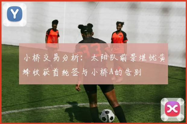 小桥交易分析：太阳队前景堪忧黄蜂收获首轮签与小桥A的告别