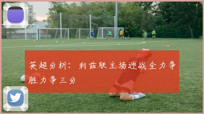 英超分析：利兹联主场迎战全力争胜力争三分