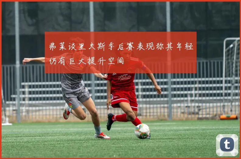 弗莱谈里夫斯季后赛表现称其年轻仍有巨大提升空间