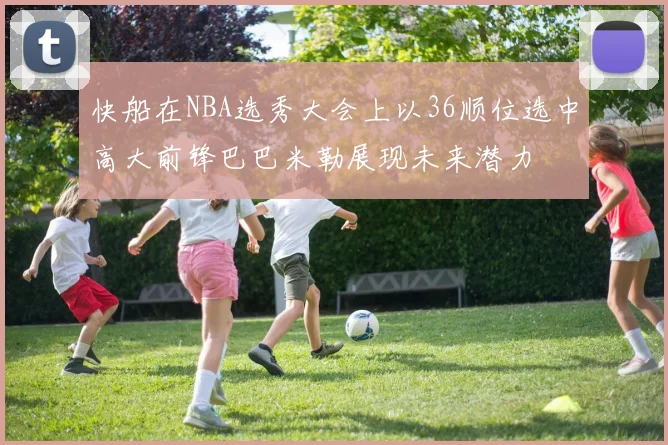 快船在NBA选秀大会上以36顺位选中高大前锋巴巴米勒展现未来潜力