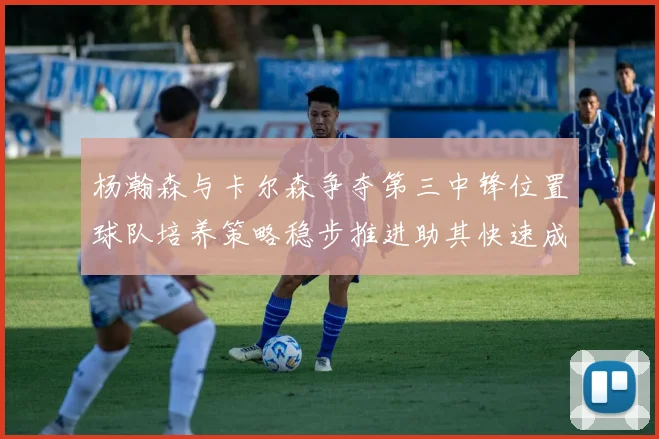 杨瀚森与卡尔森争夺第三中锋位置球队培养策略稳步推进助其快速成长