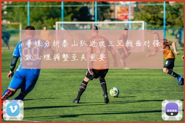 鲁媒分析泰山队进攻三叉戟面对强敌心理调整至关重要