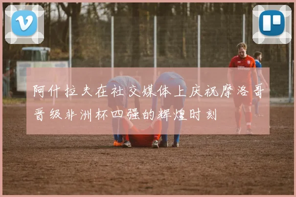 阿什拉夫在社交媒体上庆祝摩洛哥晋级非洲杯四强的辉煌时刻