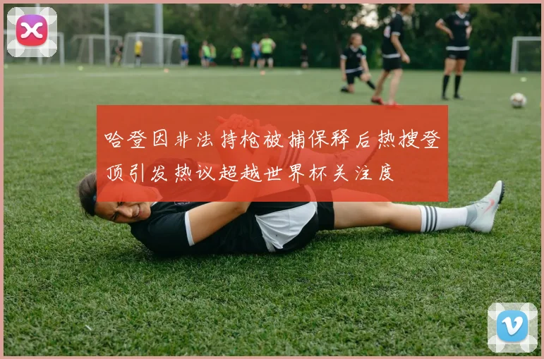 哈登因非法持枪被捕保释后热搜登顶引发热议超越世界杯关注度