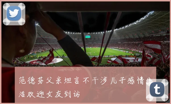 范德芬父亲坦言不干涉儿子感情生活欢迎女友到访