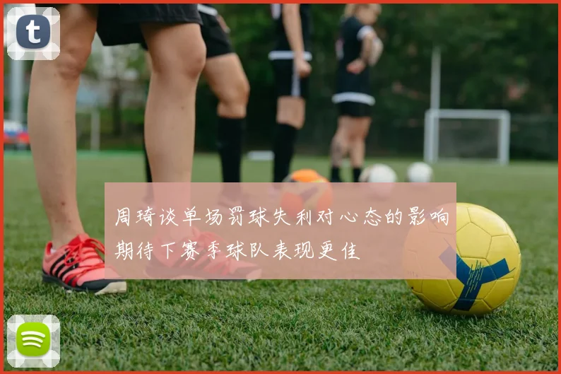 周琦谈单场罚球失利对心态的影响期待下赛季球队表现更佳