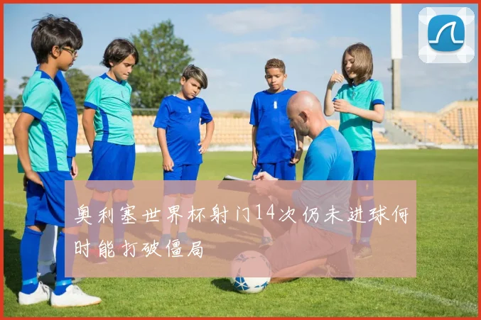 奥利塞世界杯射门14次仍未进球何时能打破僵局