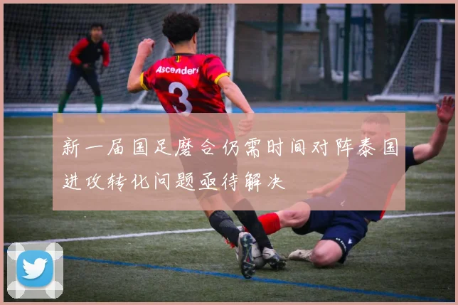 新一届国足磨合仍需时间对阵泰国进攻转化问题亟待解决