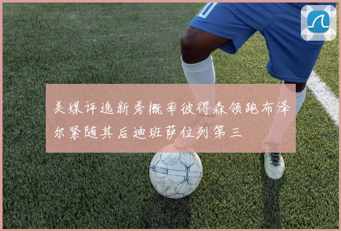 美媒评选新秀概率彼得森领跑布泽尔紧随其后迪班萨位列第三