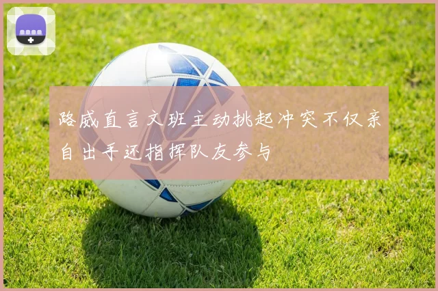 路威直言文班主动挑起冲突不仅亲自出手还指挥队友参与
