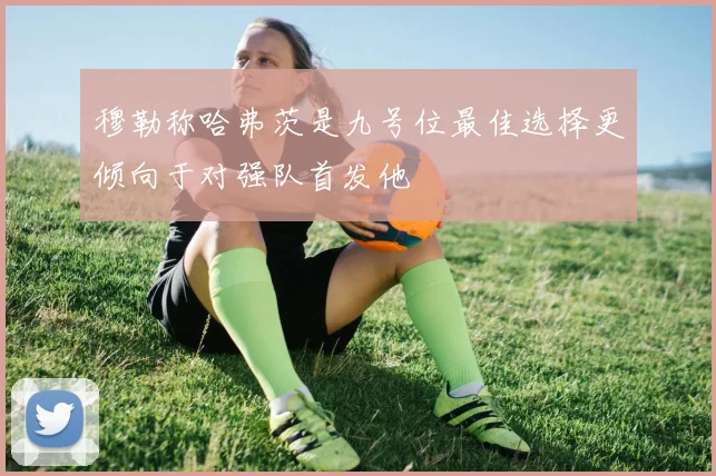 穆勒称哈弗茨是九号位最佳选择更倾向于对强队首发他