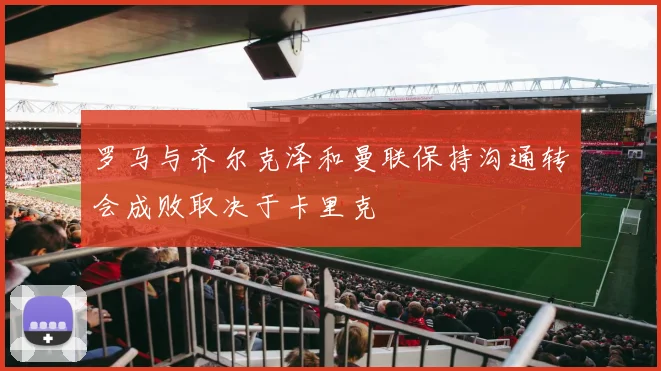 罗马与齐尔克泽和曼联保持沟通转会成败取决于卡里克