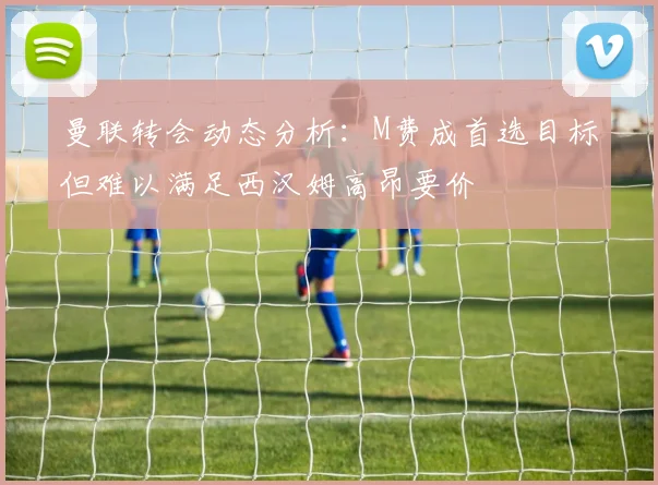 曼联转会动态分析：M费成首选目标但难以满足西汉姆高昂要价