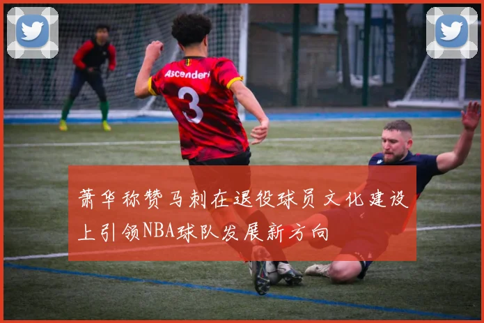 萧华称赞马刺在退役球员文化建设上引领NBA球队发展新方向