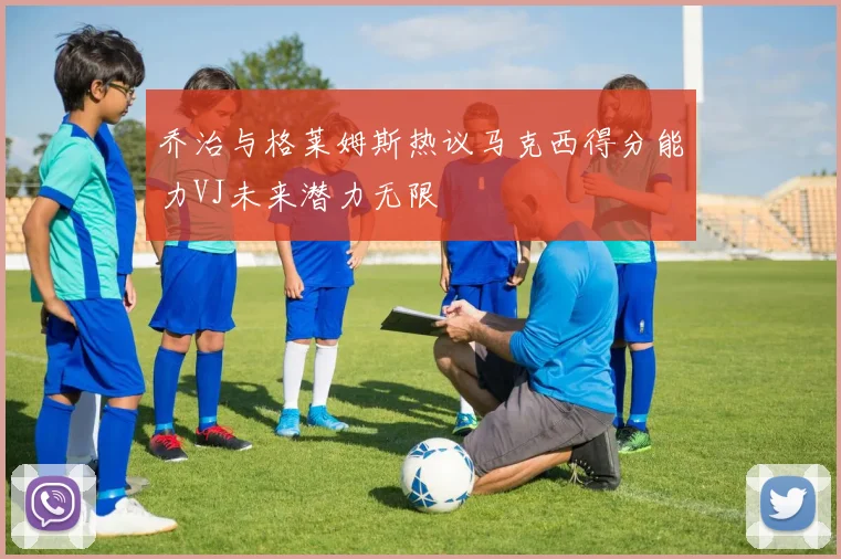 乔治与格莱姆斯热议马克西得分能力VJ未来潜力无限