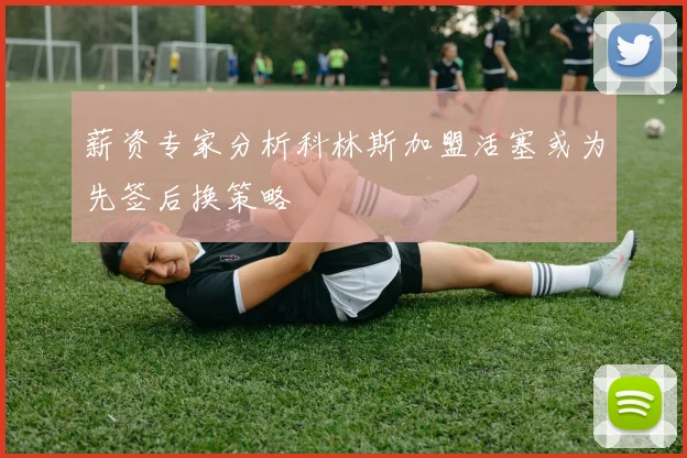 薪资专家分析科林斯加盟活塞或为先签后换策略