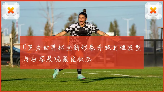 C罗为世界杯全新形象升级打理发型与妆容展现最佳状态